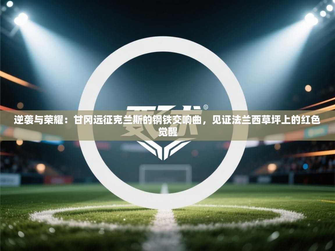 逆袭与荣耀：甘冈远征克兰斯的钢铁交响曲，见证法兰西草坪上的红色觉醒  第1张